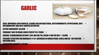 GARLIC

USES: IMPROVED LIPID PROFILES, CLAIMS FOR ANTIBACTERIAL, ANTITHROMBOTIC, HYPOTENSIVE, ANTI-       •
INFLAMMATORY AND ANTI-CANCER ACTIVITIES
ACTIVE INGREDIENT: ALLICIN   •
PROBABLY SAFE IN USUAL DOSES FOR UP TO 4 YEARS   •
DOSING: STANDARDIZED EXTRACT 200-400 MG TID, FRESH-4 GM PER DAY = 1 CLOVE   •
POSSIBLY EFFECTIVE FOR MODERATE 4-12% DECREASE IN CHOLESTEROL LEVELS AND BP, NO POSITIVE      •
OUTCOME DATA
INEFFECTIVE AGAINST H. PYLORI    •
 