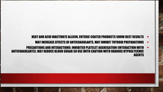HEAT AND ACID INACTIVATE ALLICIN, ENTERIC COATED PRODUCTS SHOW BEST RESULTS   •
               MAY INCREASE EFFECTS OF ANTICOAGULANTS, MAY INHIBIT THYROID PREPARATIONS    •
         PRECAUTIONS AND INTERACTIONS: INHIBITED PLATELET AGGREGATION (INTERACTION WITH    •
ANTICOAGULANTS), MAY REDUCE BLOOD SUGAR SO USE WITH CAUTION WITH VARIOUS HYPOGLYCEMIC
                                                                                 AGENTS
 