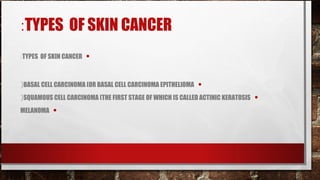 :TYPES OF SKIN CANCER
:TYPES OF SKIN CANCER   •

(BASAL CELL CARCINOMA (OR BASAL CELL CARCINOMA EPITHELIOMA   •
(SQUAMOUS CELL CARCINOMA (THE FIRST STAGE OF WHICH IS CALLED ACTINIC KERATOSIS   •
MELANOMA   •
 