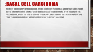: BASAL CELL CARCINOMA
THE MOST COMMON TYPE OF SKIN CANCER, WHICH COMMONLY PRESENTS AS A SORE THAT SEEMS TO GET
BETTER AND THEN RECURS AND MAY START TO BLEED. BASAL CELL CARCINOMA OFTEN OCCURS ON THE
FACE AND NECK, WHERE THE SKIN IS EXPOSED TO SUNLIGHT. THESE TUMORS ARE LOCALLY INVASIVE AND
.TEND TO BURROW IN BUT NOT METASTASIZE (SPREAD) TO DISTANT LOCATIONS
 