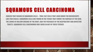 SQUAMOUS CELL CARCINOMA
CANCER THAT BEGINS IN SQUAMOUS CELLS -- THIN, FLAT CELLS THAT LOOK UNDER THE MICROSCOPE :
LIKE FISH SCALES. SQUAMOUS CELLS ARE FOUND IN THE TISSUE THAT FORMS THE SURFACE OF THE SKIN,
THE LINING OF HOLLOW ORGANS OF THE BODY, AND THE PASSAGES OF THE RESPIRATORY AND DIGESTIVE
. TRACTS. SQUAMOUS CELL CARCINOMAS MAY ARISE IN ANY OF THESE TISSUES
 