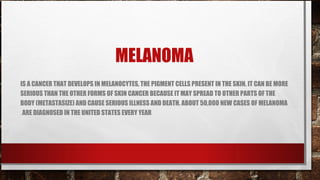 MELANOMA
IS A CANCER THAT DEVELOPS IN MELANOCYTES, THE PIGMENT CELLS PRESENT IN THE SKIN. IT CAN BE MORE
SERIOUS THAN THE OTHER FORMS OF SKIN CANCER BECAUSE IT MAY SPREAD TO OTHER PARTS OF THE
BODY (METASTASIZE) AND CAUSE SERIOUS ILLNESS AND DEATH. ABOUT 50,000 NEW CASES OF MELANOMA
.ARE DIAGNOSED IN THE UNITED STATES EVERY YEAR
 