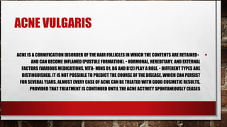 ACNE VULGARIS

ACNE IS A CORNIFICATION DISORDER OF THE HAIR FOLLICLES IN WHICH THE CONTENTS ARE RETAINED •     •
        AND CAN BECOME INFLAMED (PUSTULE FORMATION). • HORMONAL, HEREDITARY, AND EXTERNAL
  FACTORS (VARIOUS MEDICATIONS, VITA- MINS B1, B6 AND B12) PLAY A ROLE. • DIFFERENT TYPES ARE
  DISTINGUISHED. IT IS NOT POSSIBLE TO PREDICT THE COURSE OF THE DISEASE, WHICH CAN PERSIST
 FOR SEVERAL YEARS. ALMOST EVERY CASE OF ACNE CAN BE TREATED WITH GOOD COSMETIC RESULTS,
      .PROVIDED THAT TREATMENT IS CONTINUED UNTIL THE ACNE ACTIVITY SPONTANEOUSLY CEASES
 