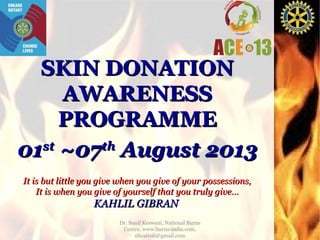 SKIN DONATION
AWARENESS
PROGRAMME
st
th
01 ~07 August 2013
It is but little you give when you give of your possessions,
It is when you give of yourself that you truly give…

KAHLIL GIBRAN
Dr. Sunil Keswani, National Burns
Centre, www.burns-india.com,
nbcairoli@gmail.com

 