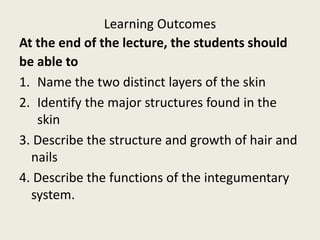 Learning Outcomes
At the end of the lecture, the students should
be able to
1. Name the two distinct layers of the skin
2. Identify the major structures found in the
skin
3. Describe the structure and growth of hair and
nails
4. Describe the functions of the integumentary
system.
 