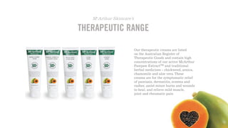 THERAPEUTIC RANGE
McArthur Skincare’s
Our therapeutic creams are listed
on the Australian Register of
Therapeutic Goods and contain high
concentrations of our active McArthur
Pawpaw ExtractTM and traditional
herbal medicines - chickweed, arnica,
chamomile and aloe vera. These
creams are for the symptomatic relief
of psoriasis, dermatitis, eczema and
rashes; assist minor burns and wounds
to heal; and relieve mild muscle,
joint and rheumatic pain.
to heal; and relieve mild muscle,
rheumatic pain.
))
 