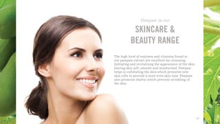 The high level of enzymes and vitamins found in
our pawpaw extract are excellent for cleansing,
hydrating and revitalising the appearance of the skin,
leaving skin soft, smooth and moisturised. Pawpaw
helps in exfoliating the skin which promotes new
skin cells to provide a more even skin tone. Pawpaw
also promotes elastin which prevents wrinkling of
the skin.
SKINCARE &
BEAUTY RANGE
Pawpaw in our
13
 