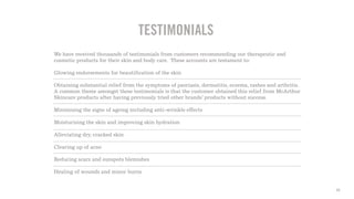 16
TESTIMONIALS
We have received thousands of testimonials from customers recommending our therapeutic and
cosmetic products for their skin and body care. These accounts are testament to:
Glowing endorsements for beautification of the skin
Obtaining substantial relief from the symptoms of psoriasis, dermatitis, eczema, rashes and arthritis.
A common theme amongst these testimonials is that the customer obtained this relief from McArthur
Skincare products after having previously tried other brands’ products without success.
Minimising the signs of ageing including anti-wrinkle effects
Moisturising the skin and improving skin hydration
Alleviating dry, cracked skin
Clearing up of acne
Reducing scars and sunspots blemishes
Healing of wounds and minor burns
 