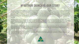Our story started in the 1960’s in the rainforests of Borneo. One of our co-founders spent weeks trekking through the
jungles carrying out patrols. During these weeks he was not able to bathe or change clothes including his socks and
boots and began to think his feet would drop off from the blisters, sores and skin infections. Then something amazing
happened. He observed local villagers using pawpaw to treat all sorts of wounds and skin conditions - and it worked
with stunning results. He decided to try pawpaw on his own sores and infections, and not surprisingly it worked for
him also.
We learnt that cultures around the world had known about the special properties of pawpaw for centuries. The
ancient Mayans called pawpaw the“Tree of Life”, in Africa and the Caribbean it’s known as the“Medicine Tree”. They
didn’t need to know that pawpaw had high levels of vitamins A, C and E, antioxidants and enzymes, to know it
worked.
Determined to extract pawpaw’s natural and powerful properties for wider application and after years of research,
McArthur Pawpaw Extract™ was perfected, enabling us to incorporate very high percentages of this extract into a
range of therapeutic and cosmetic products.
As an Australian operated company we use Australian grown pawpaws - after all we are privileged to have one of the
most pristine growing environments in the world.We refuse to use petrochemicals, parabens or added sulphates.We
do not test our products on animals
MCARTHUR SKINCARE-OUR STORY
&
 