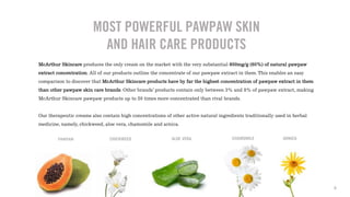 McArthur Skincare produces the only cream on the market with the very substantial 600mg/g (60%) of natural pawpaw
extract concentration. All of our products outline the concentrate of our pawpaw extract in them. This enables an easy
comparison to discover that McArthur Skincare products have by far the highest concentration of pawpaw extract in them
than other pawpaw skin care brands. Other brands’ products contain only between 3% and 8% of pawpaw extract, making
McArthur Skincare pawpaw products up to 20 times more concentrated than rival brands.
Our therapeutic creams also contain high concentrations of other active natural ingredients traditionally used in herbal
medicine, namely, chickweed, aloe vera, chamomile and arnica.
MOST POWERFUL PAWPAW SKIN
AND HAIR CARE PRODUCTS
PAWPAW CHICKWEED ALOE VERA CHAMOMILE ARNICA
8
 