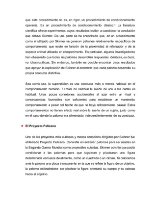 que este procedimiento no es, en rigor, un procedimiento de condicionamiento
operante. Es un procedimiento de condicionamiento clásico.1 La literatura
científica ofrece experimentos cuyos resultados invitan a cuestionar la conclusión
que obtuvo Skinner. De una parte se ha encontrado que, en un procedimiento
como el utilizado por Skinner se generan patrones relativamente específicos de
comportamiento que están en función de la proximidad al reforzador y de la
especie animal utilizada en el experimento. En particular, algunos investigadores
han observado que todas las palomas desarrollan respuestas idénticas, es decir,
no idiosincráticas. Sin embargo, también es posible encontrar otros resultados
que apoyan la explicación de Skinner al encontrar que cada paloma desarrolla su
propia conducta distintiva.
Sea como sea, la superstición es una conducta más o menos habitual en el
comportamiento humano. El ritual de cambiar la suerte de uno a las cartas es
habitual. Unas pocas conexiones accidentales al azar entre un ritual y
consecuencias favorables son suficientes para establecer un mantenido
comportamiento a pesar del hecho de que no haya reforzamiento causal. Estos
comportamientos no tienen efecto real sobre la suerte de un sujeto, justo como
en el caso donde la paloma era alimentada independientemente de su conducta.
 El Proyecto Pelícano
Uno de los proyectos más curiosos y menos conocidos dirigidos por Skinner fue
el llamado Proyecto Pelícano. Consistía en entrenar palomas para ser usadas en
la Segunda Guerra Mundial como proyectiles suicidas. Skinner advirtió que podía
condicionar a las palomas para que siguieran y picotearan una figura
determinada en busca de alimento, como un cuadrado o un círculo. Si colocamos
ante la paloma una placa transparente en la que se refleje la figura de un objetivo,
la paloma esforzándose por picotear la figura orientará su cuerpo y su cabeza
hacia el objetivo.
 