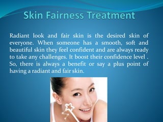 Radiant look and fair skin is the desired skin of
everyone. When someone has a smooth, soft and
beautiful skin they feel confident and are always ready
to take any challenges. It boost their confidence level .
So, there is always a benefit or say a plus point of
having a radiant and fair skin.
 