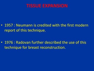 TISSUE EXPANSION
• 1957 : Neumann is credited with the first modern
report of this technique.
• 1976 : Radovan further described the use of this
technique for breast reconstruction.
 