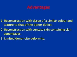 Advantages
1. Reconstruction with tissue of a similar colour and
texture to that of the donor defect.
2. Reconstruction with sensate skin containing skin
appendages.
3. Limited donor-site deformity.
 