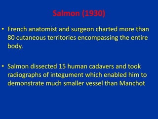 Salmon (1930)
• French anatomist and surgeon charted more than
80 cutaneous territories encompassing the entire
body.
• Salmon dissected 15 human cadavers and took
radiographs of integument which enabled him to
demonstrate much smaller vessel than Manchot
 