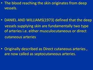 • The blood reaching the skin originates from deep
vessels.
• DANIEL AND WILLIAMS(1973) defined that the deep
vessels supplying skin are fundamentally two type
of arteries i.e. either musculocutaneous or direct
cutaneous arteries
• Originally described as Direct cutaneous arteries ,
are now called as septocutaneous arteries.
 