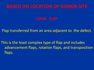 BASED ON LOCATION OF DONOR SITE
LOCAL FLAP
Flap transferred from an area adjacent to the defect.
This is the least complex type of flap and includes
advancement flaps, rotation flaps, and transposition
flaps.
 