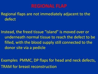 REGIONAL FLAP
Regional flaps are not immediately adjacent to the
defect
Instead, the freed tissue "island" is moved over or
underneath normal tissue to reach the defect to be
filled, with the blood supply still connected to the
donor site via a pedicle
Examples PMMC, DP flaps for head and neck defects,
TRAM for breast reconstruction
 