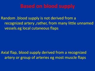 Based on blood supply
Random .blood supply is not derived from a
recognized artery ,rather, from many little unnamed
vessels.eg local cutaneous flaps
Axial flap, blood supply derived from a recognized
artery or group of arteries eg most muscle flaps
 