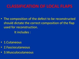 CLASSIFICATION OF LOCAL FLAPS
• The composition of the defect to be reconstructed
should dictate the correct composition of the flap
used for reconstruction.
It includes :
• 1.Cutaneous
• 2.Fasciocutaneous
• 3.Musculocutaneous
 