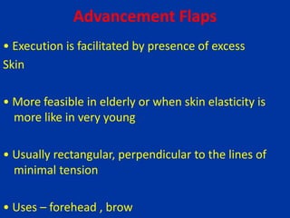 Advancement Flaps
• Execution is facilitated by presence of excess
Skin
• More feasible in elderly or when skin elasticity is
more like in very young
• Usually rectangular, perpendicular to the lines of
minimal tension
• Uses – forehead , brow
 