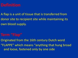 Definition
A flap is a unit of tissue that is transferred from
donor site to recipient site while maintaining its
own blood supply.
Term “Flap”
Originated from the 16th century Dutch word
“FLAPPE” which means “anything that hung broad
and loose, fastened only by one side
 