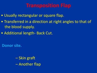 Transposition Flap
• Usually rectangular or square flap.
• Transferred in a direction at right angles to that of
the blood supply.
• Additional length- Back Cut.
Donor site.
– Skin graft
– Another flap
 
