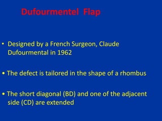 Dufourmentel Flap
• Designed by a French Surgeon, Claude
Dufourmental in 1962
• The defect is tailored in the shape of a rhombus
• The short diagonal (BD) and one of the adjacent
side (CD) are extended
 