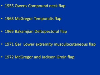 • 1955 Owens Compound neck flap
• 1963 McGregor Temporalis flap
• 1965 Bakamjian Deltopectoral flap
• 1971 Ger Lower extremity musculocutaneous flap
• 1972 McGregor and Jackson Groin flap
 