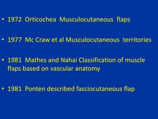 • 1972 Orticochea Musculocutaneous flaps
• 1977 Mc Craw et al Musculocutaneous territories
• 1981 Mathes and Nahai Classification of muscle
flaps based on vascular anatomy
• 1981 Ponten described fasciocutaneous flap
 