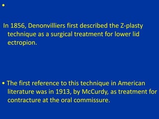 •
In 1856, Denonvilliers first described the Z-plasty
technique as a surgical treatment for lower lid
ectropion.
• The first reference to this technique in American
literature was in 1913, by McCurdy, as treatment for
contracture at the oral commissure.
 