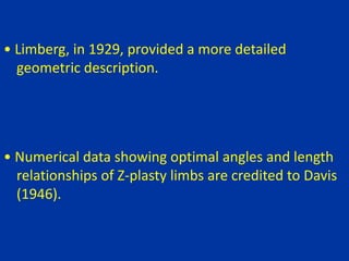 • Limberg, in 1929, provided a more detailed
geometric description.
• Numerical data showing optimal angles and length
relationships of Z-plasty limbs are credited to Davis
(1946).
 