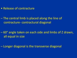 • Release of contracture
– The central limb is placed along the line of
contracture- contractural diagonal
– 60° angle taken on each side and limbs of Z drawn,
all equal in size
– Longer diagonal is the transverse diagonal
 