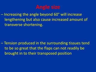 Angle size
– Increasing the angle beyond 60° will increase
lengthening but also cause increased amount of
transverse shortening.
– Tension produced in the surrounding tissues tend
to be so great that the flaps can not readily be
brought in to their transposed position
 