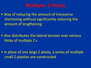 Multiple Z Plasty
• Way of reducing the amount of transverse
shortening without significantly reducing the
amount of lengthening
• Also distributes the lateral tension over various
limbs of multiple Z s
• In place of one large Z plasty, a series of multiple
small Z-plasties are constructed
 