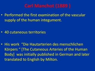 Carl Manchot (1889 )
• Performed the first examination of the vascular
supply of the human integument.
• 40 cutaneous territories
• His work “Die Hautarterien des menschlichen
Körpers “ [The Cutaneous Arteries of the Human
Body] was initially published in German and later
translated to English by Milton.
 