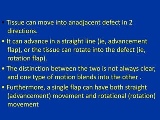 • Tissue can move into anadjacent defect in 2
directions.
• It can advance in a straight line (ie, advancement
flap), or the tissue can rotate into the defect (ie,
rotation flap).
• The distinction between the two is not always clear,
and one type of motion blends into the other .
• Furthermore, a single flap can have both straight
(advancement) movement and rotational (rotation)
movement
 