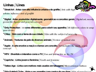 Linhas / Lines Street Art : Artes com alta influência urbana e do grafite /  Arts with high  urbane influence and of graffiti Digital : Artes produzidas digitalmente, geometricas e conceitos gerais /  Digital art, mostly geometric figures and general concepts Only Protection : 10 cores diferentes para colorir seu aparelho /  10 different colors to wrap your device Cities : Skin com o tema da sua cidade /  Skin with the subject of your city Animals : Texturas da pele de diversos animais /  Texture of animal skin Apple : A arte envolve a maçã e criamos um conceito /  Art includes the apple, a new concept MTV : Divertido e interativo como a TV /  Fun and interactive as the TV Capricho : Linha jovem e feminina /  Youth and feminine Tattoo Age : Linha com motivos mais usados em tatuagens/  Most common Tattoos   Skin Futebol Clube : Vista o seu aparelho com camisa do seu time /  Skin of your Soccer Club 