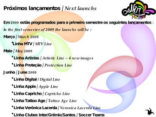 Próximos lançamentos /  Next launchs Em 2009 estão programados para o primeiro semestre os seguintes lançamentos : In the first semester of 2009 the launchs will be : Março /  March  2009 Linha MTV /  MTV Line  Maio /  May  2009 Linha Artistas /  Artistic Line – 4 new images Linha Proteção /  Protection Line Junho / June 2009 Linha Digital  / Digital Line Linha Apple /  Apple Line Linha Capricho /  Capricho Line Linha Tattoo Age /  Tattoo Age Line Linha Verônica Lacerda /  Veronica Lacerda Line Linha Clubes Inter/Grêmio/Santos / Soccer Teams Grêmio/Internacional/Santos 