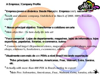 Empresa jovem e dinâmica. Desde Março/08.  Empresa 100% nacional Youth and dinamic company. Stabilished in March of 2008.  100% Brazilian capital Nosso principal objetivo: Transformar o cotidiano em arte Main objective :  To turn daily life into art   Foco comercial : Lojas de departamento, magazines, lojas de informática, lojas esportivas, papelarias, livrarias, e-commerce, outros Commercial target :Department stores,  magazines, computer shops, sporting shops, stationer's, bookstores, e-commerce, others Atualmente com mais de 400 PDVs a nível Brasil iniciando exportação Pdvs principais: Submarino, Americanas, Fnac, Walmart, Extra, Saraiva, etc. Actually with more than 400 POS in Brazil starting to export Main Pos: Submarino, Americanas, Fnac, Walmart, Extra, Saraiva, others A Empresa / Company Profile 