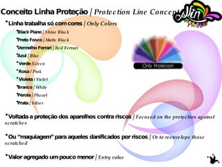 Conceito Linha Proteção /  Protection Line Concept Linha trabalha só com cores /  Only Colors Black Piano /  Shine Black Preto Fosco /  Matte Black Vermelho Ferrari /  Red Ferrari Azul /  Blue Verde / Green Rosa  / Pink Violeta  / Violet Branco /  White Pérola /  Phearl Prata /  Silver Voltada a proteção dos aparelhos contra riscos /  Focused on the protection against scratches   Ou “maquiagem” para aqueles danificados por riscos /  Or to reenvelope those scratched Valor agregado um pouco menor /  Entry value 