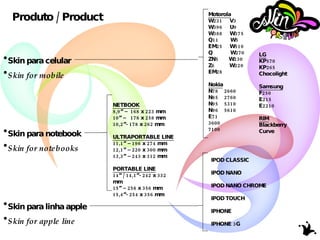 Produto / Product Skin para celular Skin for mobile Skin para notebook Skin for notebooks  Skin para linha apple Skin for apple line Motorola W231  V3 W396  U9 W388  W375 Q11  W5 EM25  W510 Q  W270 ZN5  W230  Z6  W220 EM28 Nokia N78  2660 N85  2760 N95  5310 N96  5610 E71 3600  7100 LG KP570 KP265 Chocolight Samsung F250 E215 E2210 RIM Blackberry Curve NETBOOK 8,9” –  168 x 223 mm 10” –  178 x 258 mm 10,2”- 178 x 262 mm ULTRAPORTABLE LINE 11,1” – 196 x 274 mm  12,1” – 220 x 300 mm 13,3” – 243 x 312 mm PORTABLE LINE 14” / 14,1”- 242 x 332 mm 15” – 258 x 356 mm 15,4”- 254 x 356 mm IPOD CLASSIC IPOD NANO IPOD NANO CHROME IPOD TOUCH IPHONE IPHONE 3G 