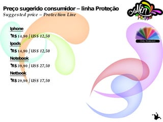 Preço sugerido consumidor – linha Proteção Suggested price – Protection Line Iphone R$ 14,90 /  US$ 12,50  Ipods R$ 14,90 /  US$ 12,50 Notebook R$ 39,90 /  US$ 27,50 Netbook R$ 29,90 /  US$ 17,50 
