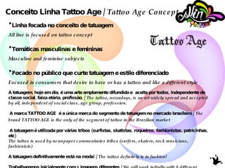 Conceito Linha Tattoo Age /  Tattoo Age Concept Linha focada no conceito de tatuagem All line is focused on tattoo concept Temáticas masculinas e femininas Masculine and feminine subjects Focado no público que curte tatuagem e estilo diferenciado Focused in consumers that desire to have or has a tattoo and like a different style A tatuagem, hoje em dia, é uma arte amplamente difundida e  aceita por todos, independente de  classe social, faixa etária, profissão . /  The tattoo, nowadays, is an art widely spread and accepted by all, independent of social class, age group, profession. A marca TATTOO AGE  é a única marca do segmento de tatuagem no mercado brasileiro /  The brand TATTOO AGE is the only of the segment of tattoo in the Brazilian   market A tatuagem é utilizada por várias tribos (surfistas, skatistas, roqueiros, fashionistas, patricinhas, etc) The tattoo is used by newspaper commentaries tribes (surfers, skaters, rock musicians, fashionists) A tatuagem definitivamente está na moda!  /  The tattoo definitely is in fashion!  Trabalharemos inicialmente com 8 imagens diferentes /  We will work initially with 8 different images 