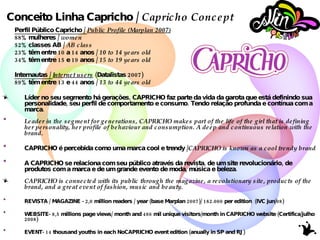 Conceito Linha Capricho /  Capricho Concept Perfil Público Capricho /  Public Profile (Marplan 2007) 88% mulheres /  women 52% classes AB /  AB class 23% têm entre 10 a 14 anos /  10 to 14 years old 34% têm entre 15 e 19 anos /  15 to 19 years old Internautas /  Internet users  (Datalistas 2007) 89% têm entre 13 e 44 anos /  13 to 44 years old Líder no seu segmento há gerações, CAPRICHO faz parte da vida da garota que está definindo sua personalidade, seu perfil de comportamento e consumo. Tendo relação profunda e contínua com a marca. Leader in the segment for generations, CAPRICHO makes part of the life of the girl that is defining her personality, her profile of behaviour and consumption. A deep and continuous relation with the brand. CAPRICHO é percebida como uma marca cool e trendy / CAPRICHO is known as a cool trendy brand A CAPRICHO se relaciona com seu público através da revista, de um site revolucionário, de produtos com a marca e de um grande evento de moda, música e beleza.  CAPRICHO  is connected with its public through the magazine, a revolutionary site, products of the brand, and a great event of fashion, music and beauty. REVISTA / MAGAZINE - 2,0 million readers / year  (base Marplan 2007)/  182.000  per edition  (IVC jun/08) WEBSITE- 8,5 millions  page views/ month and  486 mil  unique visitors/month in CAPRICHO website (Certifica/julho 2008) EVENT- 14 thousand youths in each NoCAPRICHO event edition  (anually in SP and RJ) NEWSLETTER - 154.000  subscribers (half month period) 