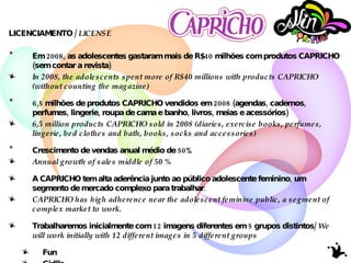 LICENCIAMENTO /  LICENSE Em 2008, as adolescentes gastaram mais de  R$40 milhões  com produtos CAPRICHO (sem contar a revista) In 2008, the adolescents spent more of R$40 millions with products CAPRICHO (without counting the magazine) 6,5 milhões  de produtos CAPRICHO vendidos em 2008 (agendas, cadernos, perfumes, lingerie, roupa de cama e banho, livros, meias e acessórios) 6,5 million products CAPRICHO sold in 2008 (diaries, exercise books, perfumes, lingerie, bed clothes and bath, books, socks and accessories) Crescimento de vendas anual médio de  50% Annual growth of sales middle of 50 % A CAPRICHO tem alta aderência junto ao público adolescente feminino, um segmento de mercado complexo para trabalhar. CAPRICHO has high adherence near the adolescent feminine public, a segment of complex market to work. Trabalharemos inicialmente com 12 imagens diferentes em 5 grupos distintos/  We will work initially with 12 different images in 5 different groups Fun Girllls Pink It Toys Dreams 