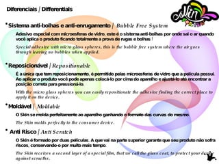 Sistema anti-bolhas e anti-enrugamento /  Bubble Free System Adesivo especial com microesferas de vidro, este é o sistema anti-bolhas por onde sai o ar quando você aplica o produto ficando totalmente a prova de rugas e bolhas ! Special adhesive with micro glass spheres, this is the bubble free system where the air goes through leaving no bubbles when applied. Reposicionável /  Repositionable É a única que tem reposicionamento, é permitido pelas microesferas de vidro que a película possui. Ao aplicar o produto você pode apenas colocá-lo por cima do aparelho e ajustá-lo até encontrar a posição correta para pressioná-lo. With the micro glass spheres you can easily repositionate the adhesive finding the correct place to apply it on the device.   Moldável /  Moldable O Skin se molda perfeitamente ao aparelho ganhando o formato das curvas do mesmo. The Skin molds perfectly to the consumer device. Anti Risco /  Anti Scratch O Skin é formado por duas películas. A que vai na parte superior garante que seu produto não sofra riscos, conservando-o por muito mais tempo. The Skin receives a second layer of a special film, that we call the glass coat, to protect your device against scracths. Diferenciais / Differentials 