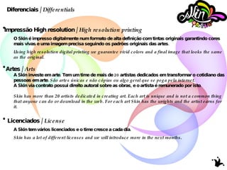 Impressão High resolution /  High resolution printing O Skin é impresso digitalmente num formato de alta definição com tintas originais garantindo cores mais vivas e uma imagem precisa seguindo os padrões originais das artes. Using high resolution digital printing we guarantee vivid colors and a final image that looks the same as the original. Artes /  Arts   A Skin investe em arte. Tem um time de mais de 20 artistas dedicados em transformar o cotidiano das pessoas em arte.  São artes únicas e não cópias ou algo geral que se pega pela internet. A Skin via contrato possui direito autoral sobre as obras, e o artista é remunerado por isto. Skin has more than 20 artists dedicated in creating art. Each art is unique and is not a common thing that anyone can do or download in the web. For each art Skin has the wrights and the artist earns for it. Licenciados /  License A Skin tem vários licenciados e o time cresce a cada dia. Skin has a lot of different licenses and we will introduce more in the next months. Diferenciais /  Differentials 