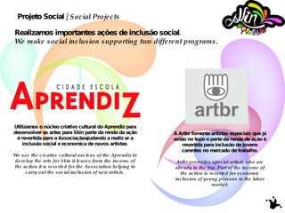 Utilizamos o núcleo criativo cultural do Aprendiz para desenvolver as artes para Skin parte da renda da ação é revertida para a Associaçãoajudando a realiz ar a inclusão social e economica de novos artistas. We use the creative cultural nucleus of the Aprendiz to develop the arts for Skin it leaves from the income of the action it is reverted for the Association helping to carry out the social inclusion of new artists. A Artbr fomenta artistas especiais que já estão no topo e parte da renda da ação é revertida para inclusão de jovens carentes no mercado de trabalho. Artbr promotes special artists who are already in the top. Part of the income of the action is reverted for economic inclusion of young persons in the labor market. Projeto Social /  Social Projects Realizamos importantes ações de inclusão social. We make social inclusion supporting two different programs. 
