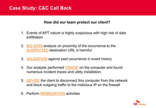 Case Study: C&C Call Back
How did our team protect our client?
1. Events of APT nature is highly suspicious with high risk of data
exfiltration
2. BIG DATA analysis on proximity of the occurrence to the
SUSPECTED destination URL is harmful
3. VALIDATION against past occurrence in event history
4. Our analysts performed TRIAGE on the computer and found
numerous incident traces and utility installation.
5. ADVISE the client to disconnect this computer from the network
and block outgoing traffic to the malicious IP on the firewall
6. Perform REMEDIATION activities
 